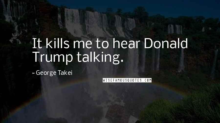 George Takei Quotes: It kills me to hear Donald Trump talking.