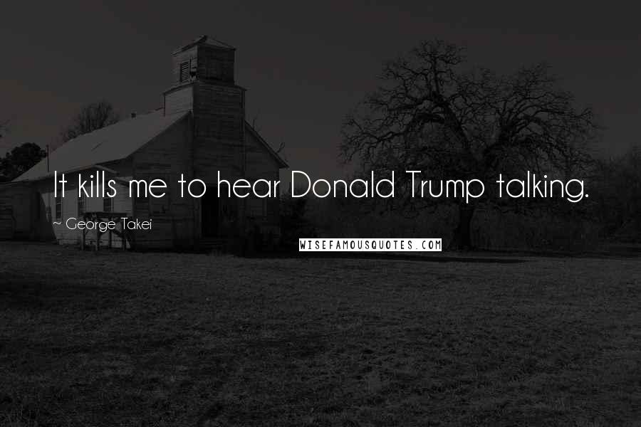 George Takei Quotes: It kills me to hear Donald Trump talking.