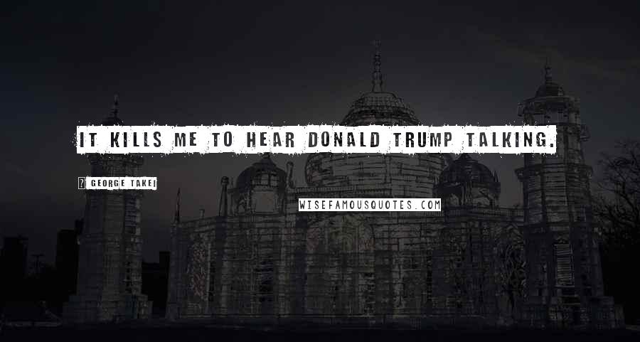 George Takei Quotes: It kills me to hear Donald Trump talking.