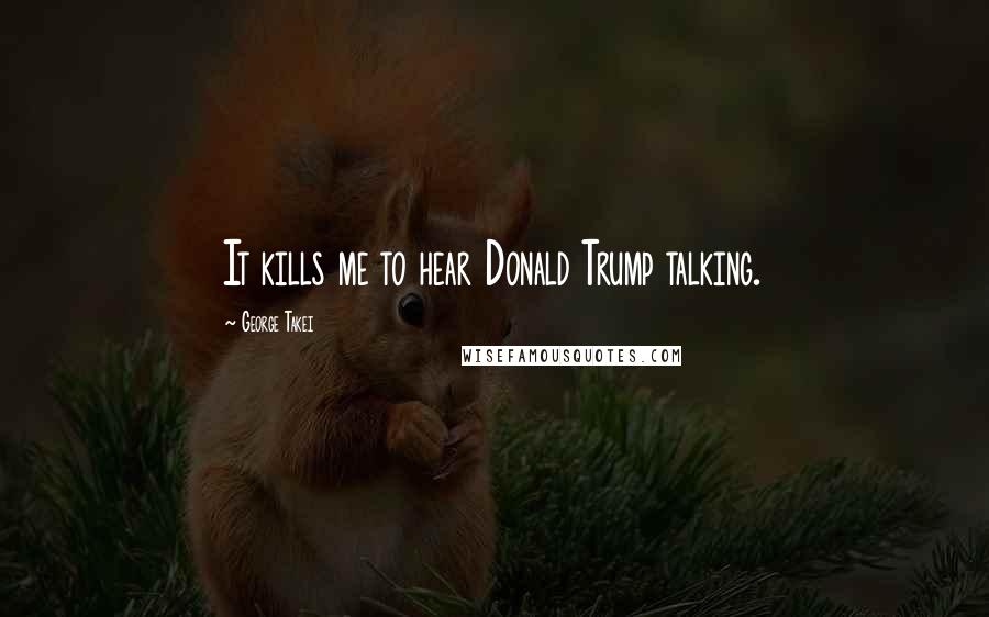 George Takei Quotes: It kills me to hear Donald Trump talking.