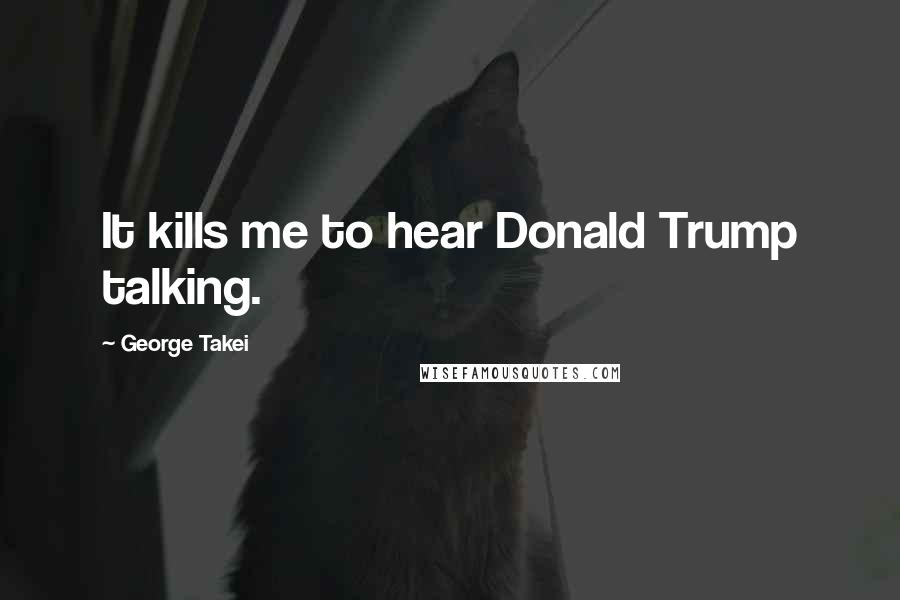 George Takei Quotes: It kills me to hear Donald Trump talking.