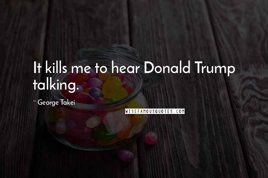 George Takei Quotes: It kills me to hear Donald Trump talking.