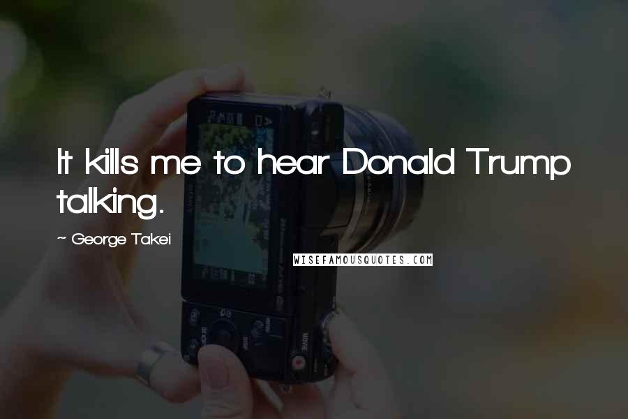 George Takei Quotes: It kills me to hear Donald Trump talking.