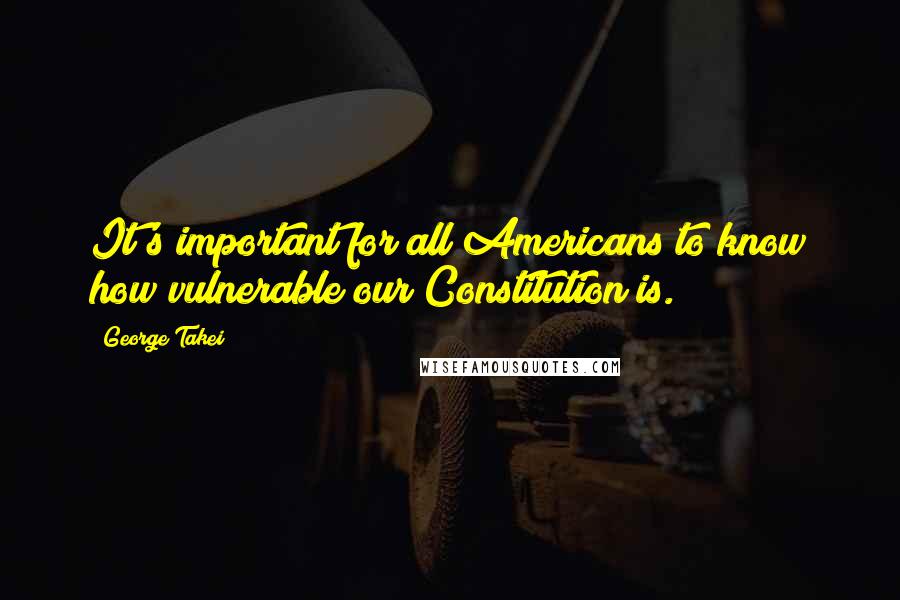 George Takei Quotes: It's important for all Americans to know how vulnerable our Constitution is.