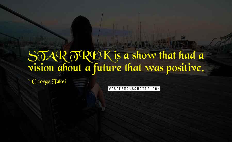 George Takei Quotes: STAR TREK is a show that had a vision about a future that was positive.