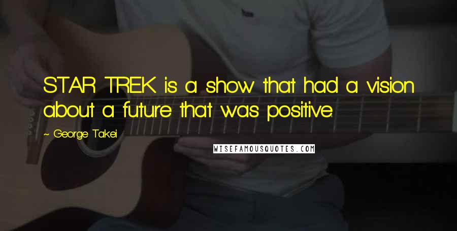 George Takei Quotes: STAR TREK is a show that had a vision about a future that was positive.