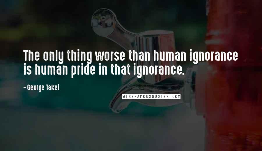 George Takei Quotes: The only thing worse than human ignorance is human pride in that ignorance.