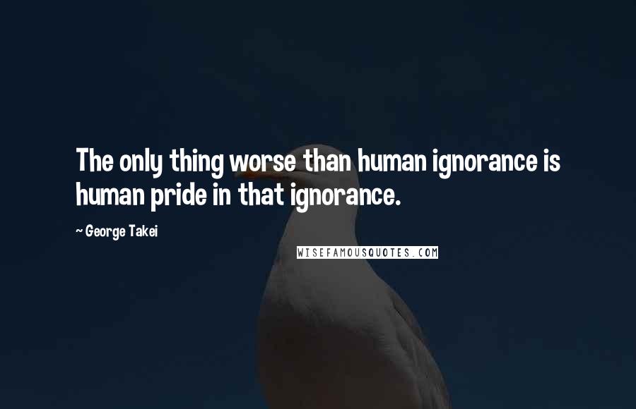 George Takei Quotes: The only thing worse than human ignorance is human pride in that ignorance.