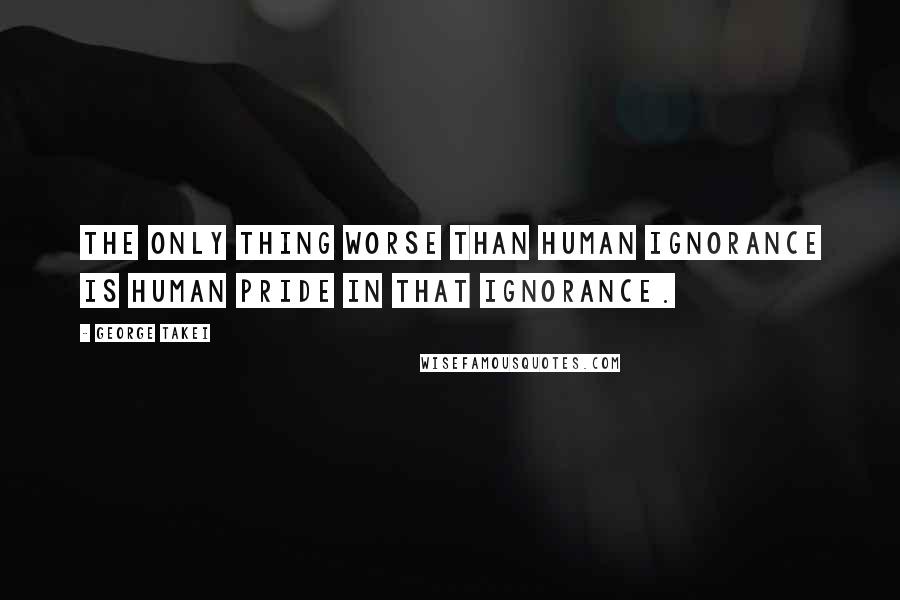 George Takei Quotes: The only thing worse than human ignorance is human pride in that ignorance.