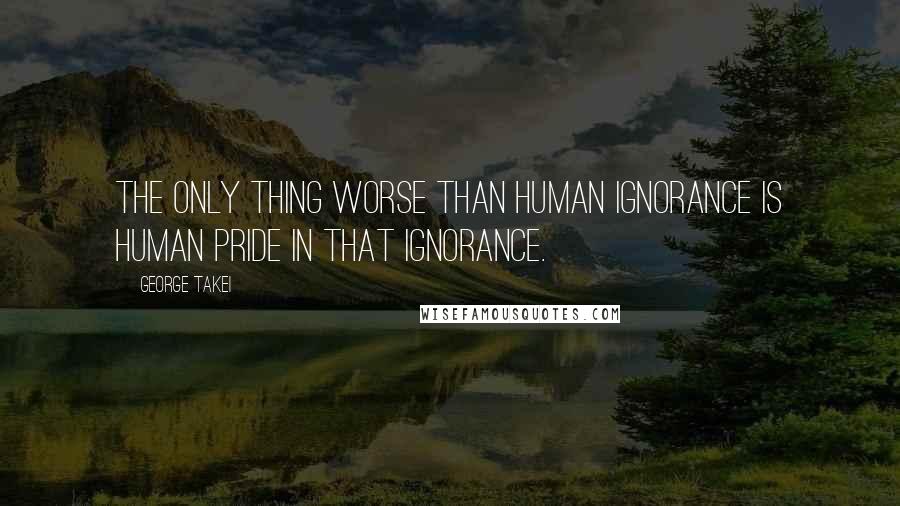 George Takei Quotes: The only thing worse than human ignorance is human pride in that ignorance.