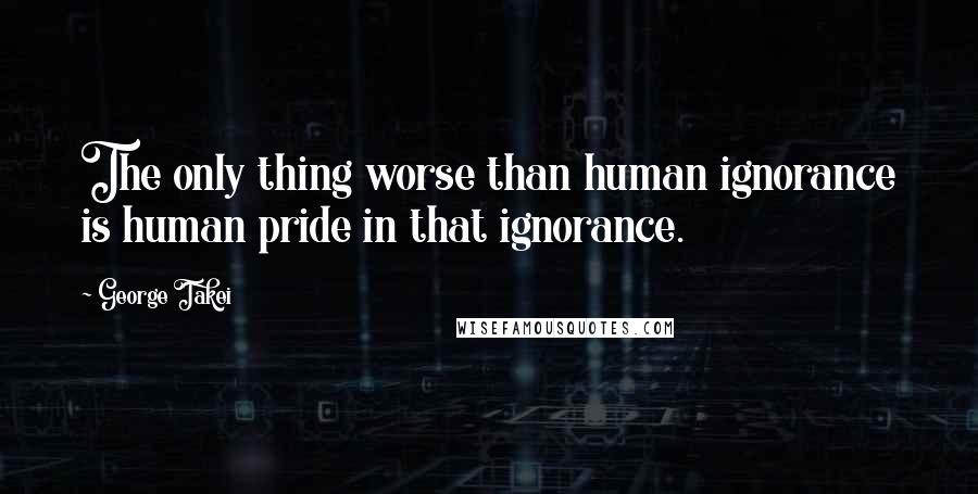 George Takei Quotes: The only thing worse than human ignorance is human pride in that ignorance.