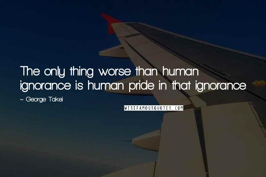 George Takei Quotes: The only thing worse than human ignorance is human pride in that ignorance.