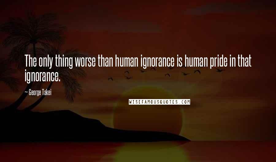 George Takei Quotes: The only thing worse than human ignorance is human pride in that ignorance.