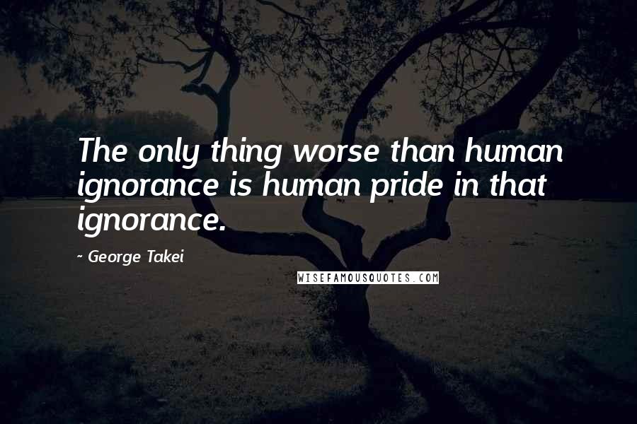 George Takei Quotes: The only thing worse than human ignorance is human pride in that ignorance.