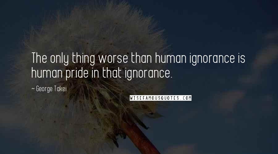 George Takei Quotes: The only thing worse than human ignorance is human pride in that ignorance.