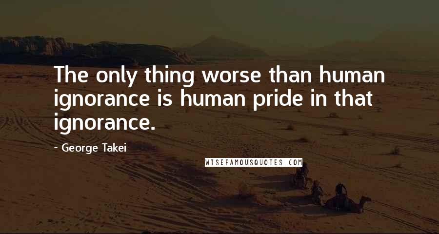 George Takei Quotes: The only thing worse than human ignorance is human pride in that ignorance.