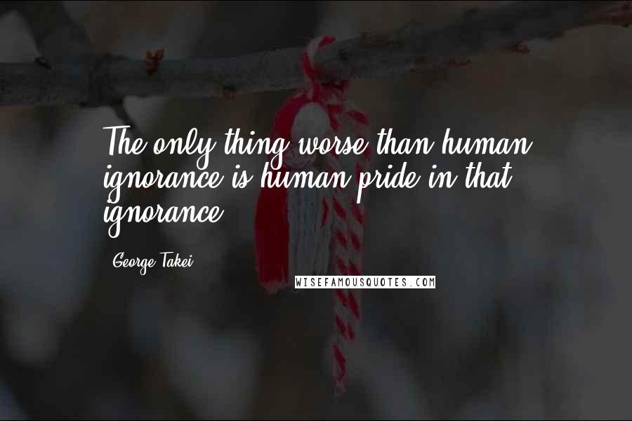 George Takei Quotes: The only thing worse than human ignorance is human pride in that ignorance.