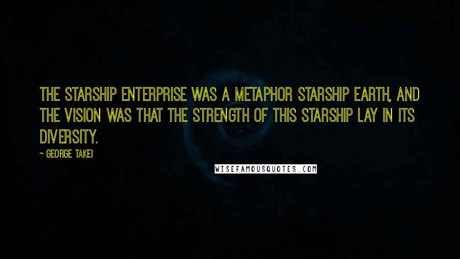 George Takei Quotes: The starship Enterprise was a metaphor starship Earth, and the vision was that the strength of this starship lay in its diversity.