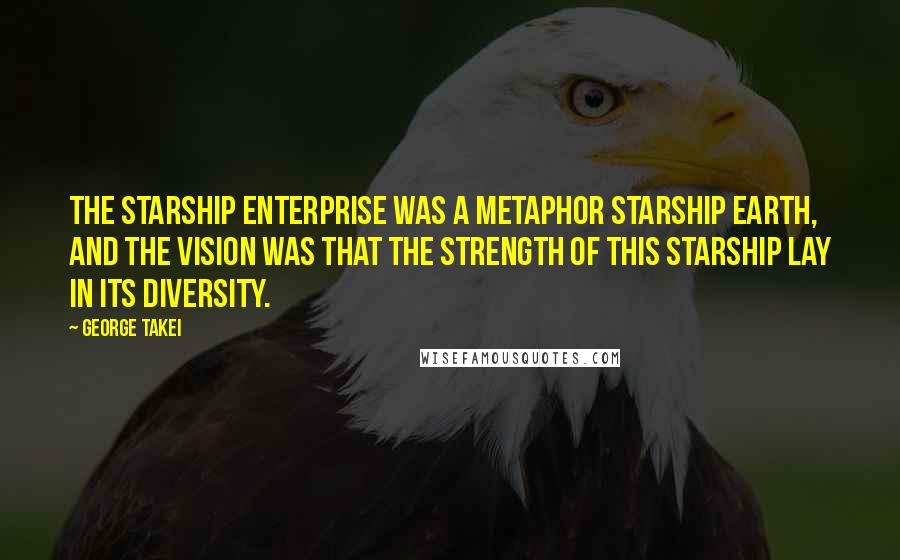 George Takei Quotes: The starship Enterprise was a metaphor starship Earth, and the vision was that the strength of this starship lay in its diversity.