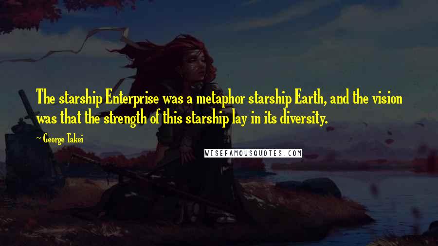 George Takei Quotes: The starship Enterprise was a metaphor starship Earth, and the vision was that the strength of this starship lay in its diversity.