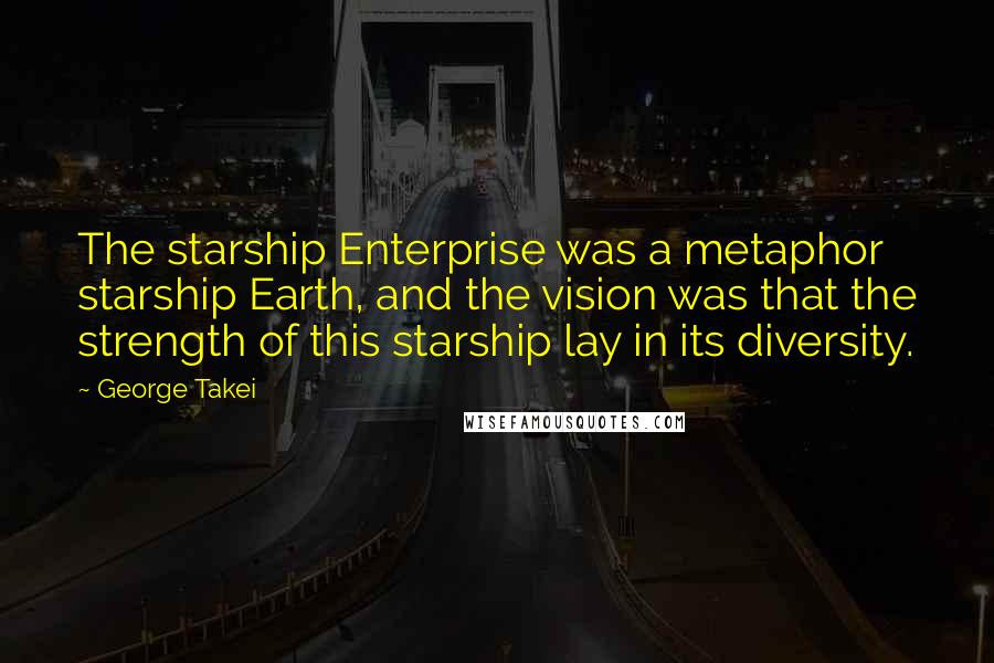 George Takei Quotes: The starship Enterprise was a metaphor starship Earth, and the vision was that the strength of this starship lay in its diversity.