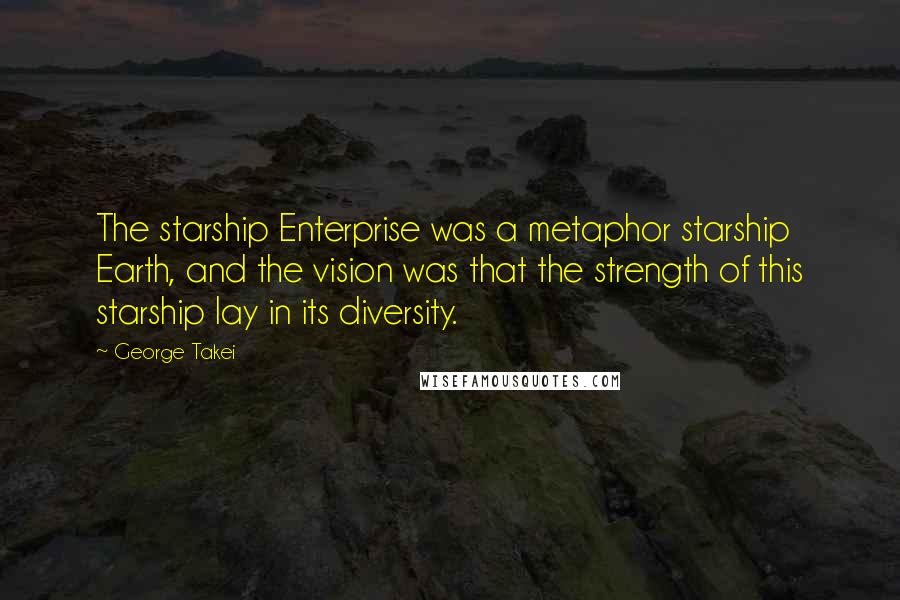 George Takei Quotes: The starship Enterprise was a metaphor starship Earth, and the vision was that the strength of this starship lay in its diversity.