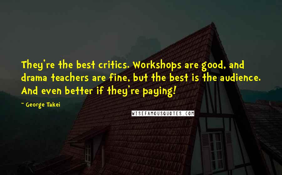 George Takei Quotes: They're the best critics. Workshops are good, and drama teachers are fine, but the best is the audience. And even better if they're paying!