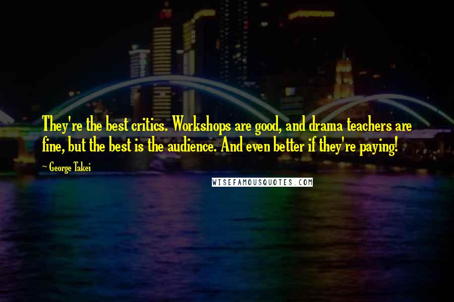 George Takei Quotes: They're the best critics. Workshops are good, and drama teachers are fine, but the best is the audience. And even better if they're paying!