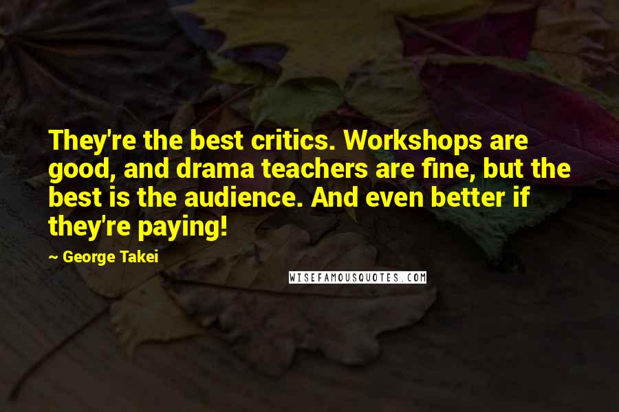 George Takei Quotes: They're the best critics. Workshops are good, and drama teachers are fine, but the best is the audience. And even better if they're paying!