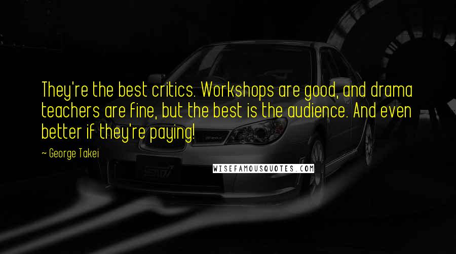 George Takei Quotes: They're the best critics. Workshops are good, and drama teachers are fine, but the best is the audience. And even better if they're paying!