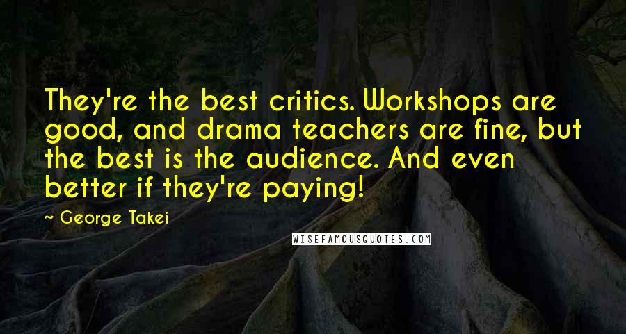 George Takei Quotes: They're the best critics. Workshops are good, and drama teachers are fine, but the best is the audience. And even better if they're paying!