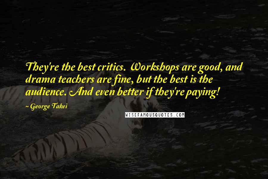 George Takei Quotes: They're the best critics. Workshops are good, and drama teachers are fine, but the best is the audience. And even better if they're paying!