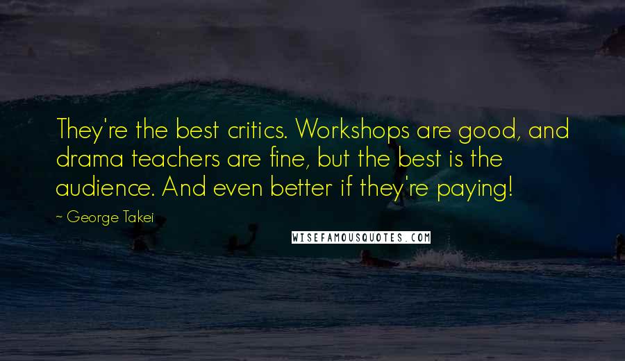 George Takei Quotes: They're the best critics. Workshops are good, and drama teachers are fine, but the best is the audience. And even better if they're paying!