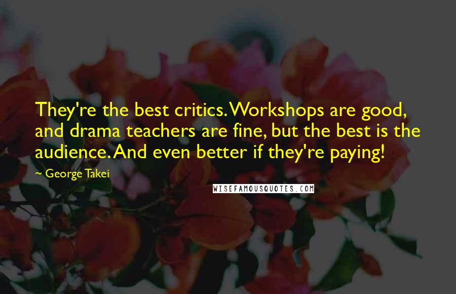 George Takei Quotes: They're the best critics. Workshops are good, and drama teachers are fine, but the best is the audience. And even better if they're paying!