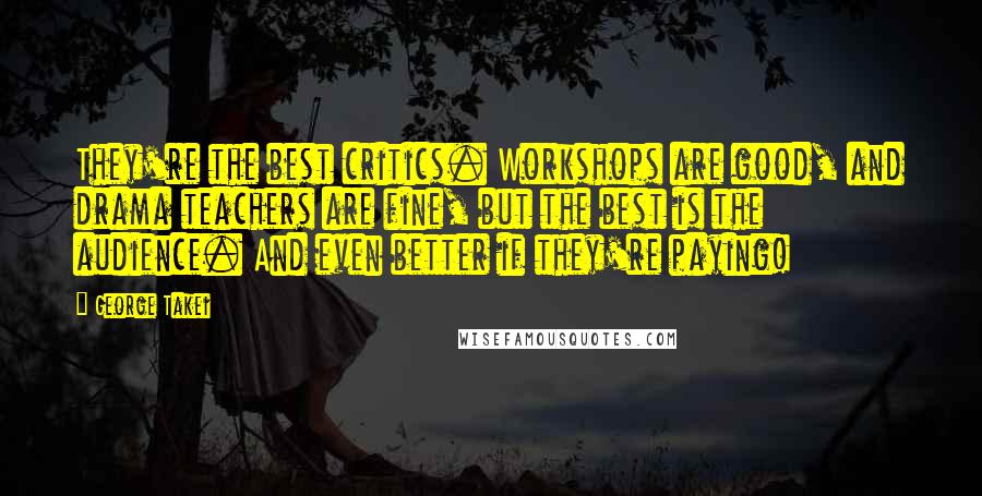 George Takei Quotes: They're the best critics. Workshops are good, and drama teachers are fine, but the best is the audience. And even better if they're paying!