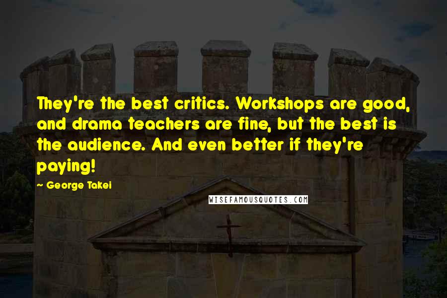 George Takei Quotes: They're the best critics. Workshops are good, and drama teachers are fine, but the best is the audience. And even better if they're paying!