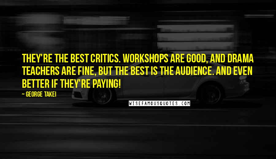 George Takei Quotes: They're the best critics. Workshops are good, and drama teachers are fine, but the best is the audience. And even better if they're paying!