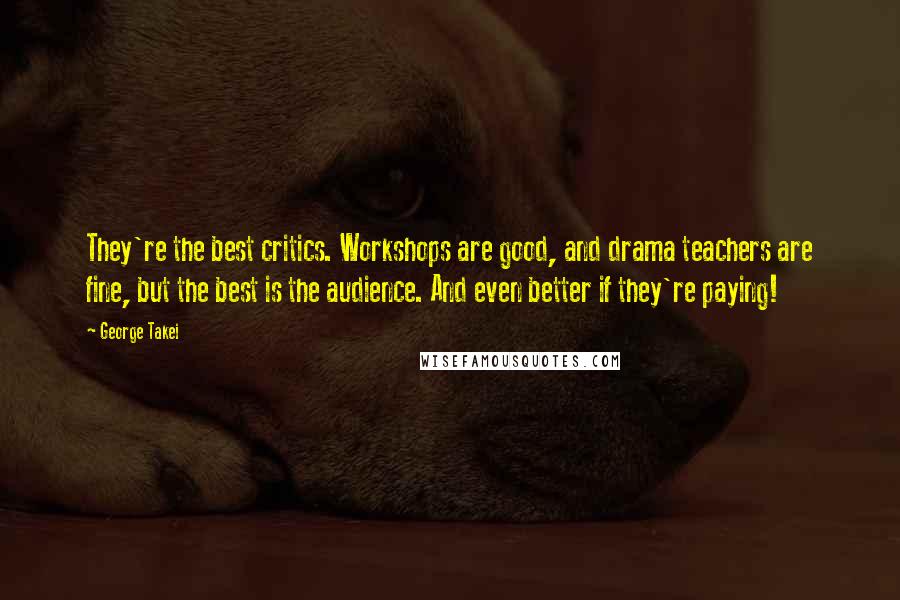 George Takei Quotes: They're the best critics. Workshops are good, and drama teachers are fine, but the best is the audience. And even better if they're paying!