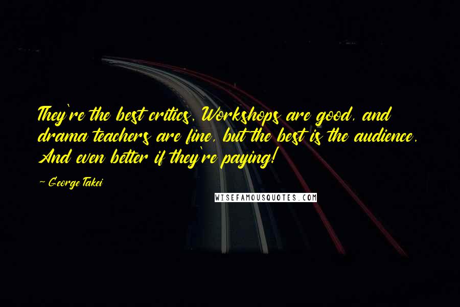 George Takei Quotes: They're the best critics. Workshops are good, and drama teachers are fine, but the best is the audience. And even better if they're paying!