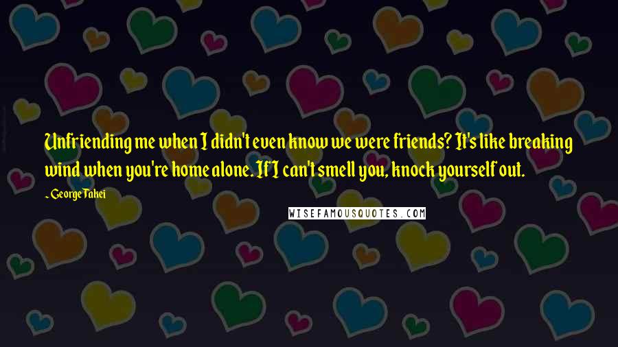 George Takei Quotes: Unfriending me when I didn't even know we were friends? It's like breaking wind when you're home alone. If I can't smell you, knock yourself out.