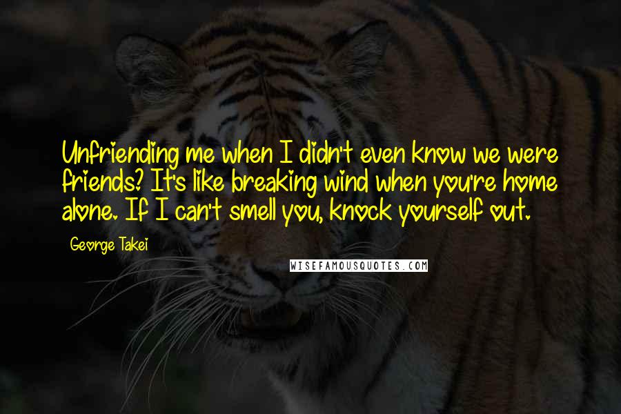 George Takei Quotes: Unfriending me when I didn't even know we were friends? It's like breaking wind when you're home alone. If I can't smell you, knock yourself out.