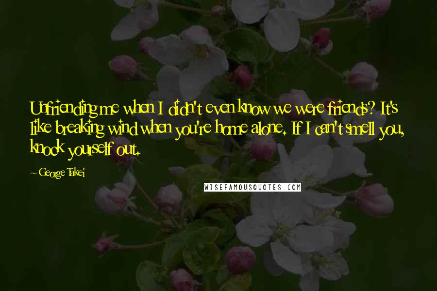 George Takei Quotes: Unfriending me when I didn't even know we were friends? It's like breaking wind when you're home alone. If I can't smell you, knock yourself out.