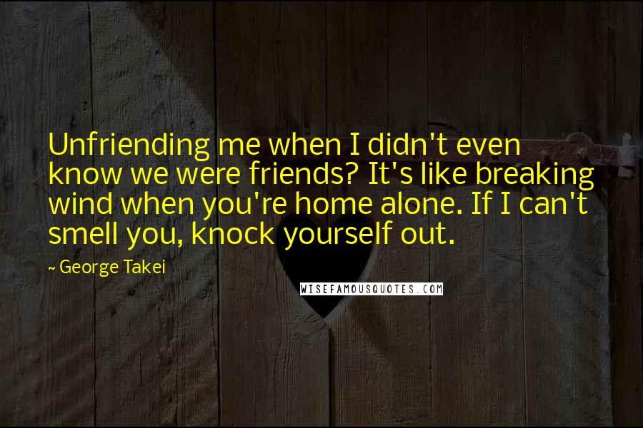 George Takei Quotes: Unfriending me when I didn't even know we were friends? It's like breaking wind when you're home alone. If I can't smell you, knock yourself out.