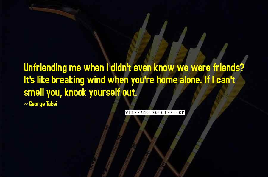 George Takei Quotes: Unfriending me when I didn't even know we were friends? It's like breaking wind when you're home alone. If I can't smell you, knock yourself out.