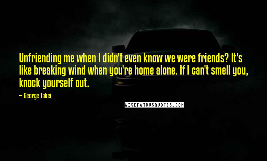 George Takei Quotes: Unfriending me when I didn't even know we were friends? It's like breaking wind when you're home alone. If I can't smell you, knock yourself out.