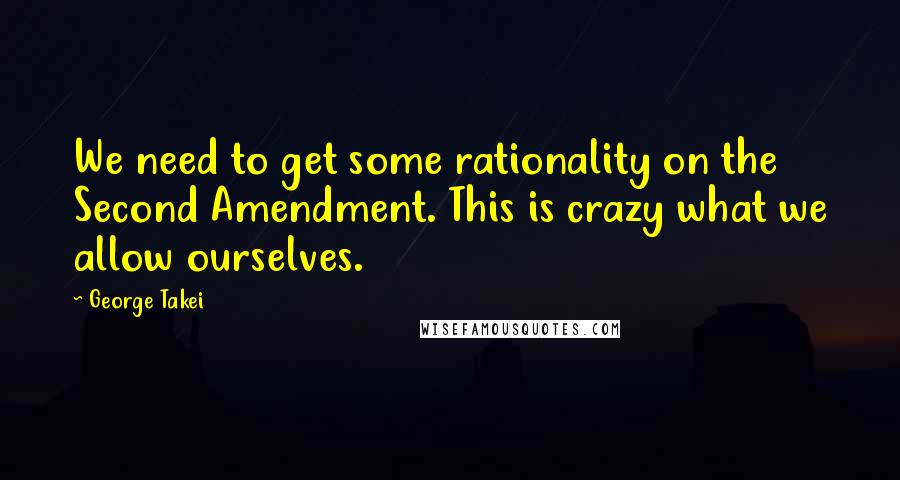 George Takei Quotes: We need to get some rationality on the Second Amendment. This is crazy what we allow ourselves.