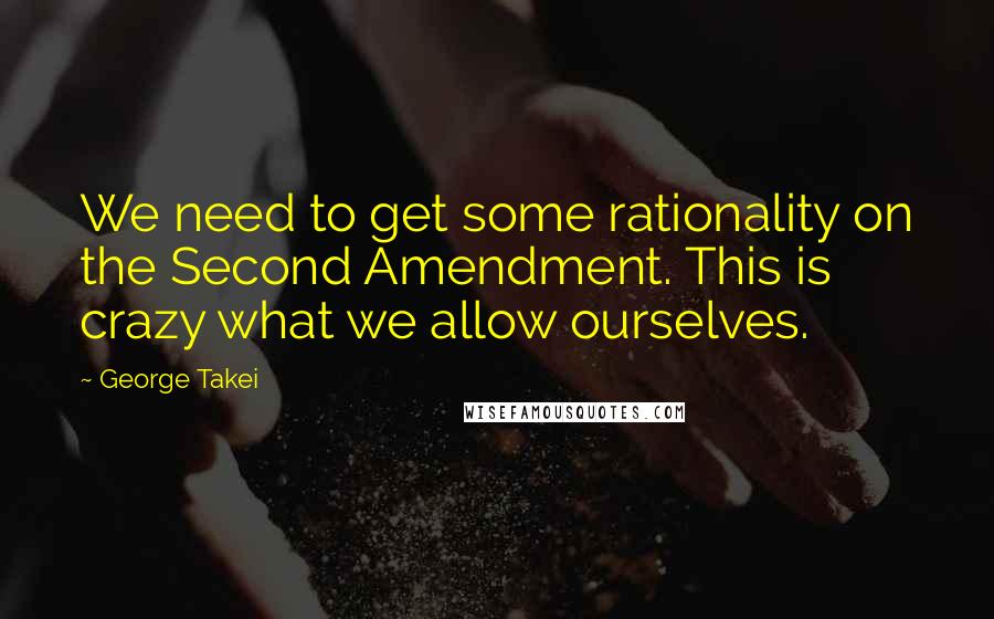 George Takei Quotes: We need to get some rationality on the Second Amendment. This is crazy what we allow ourselves.