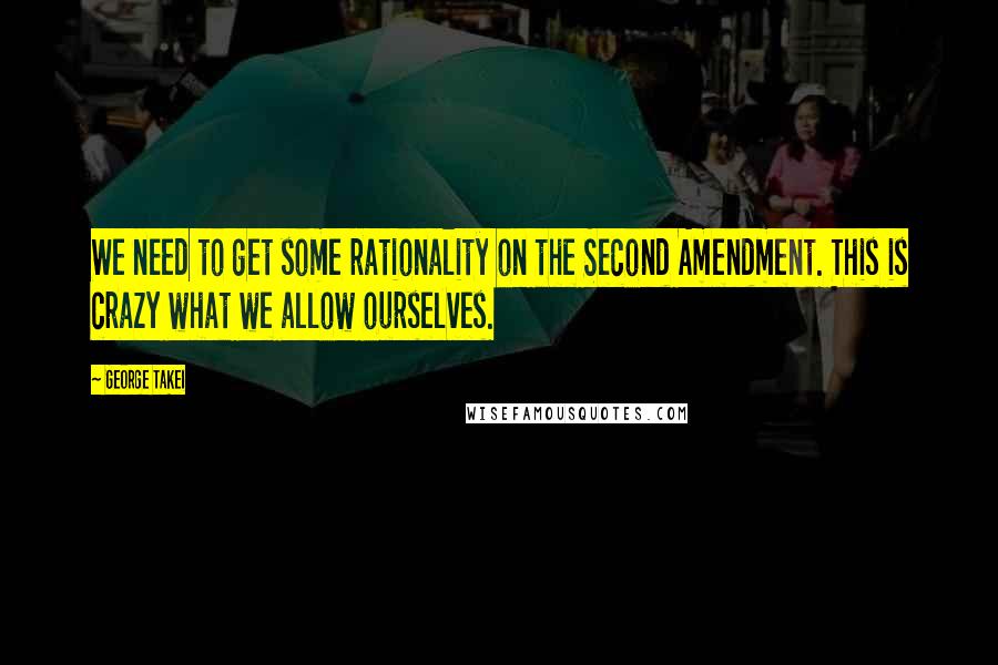 George Takei Quotes: We need to get some rationality on the Second Amendment. This is crazy what we allow ourselves.