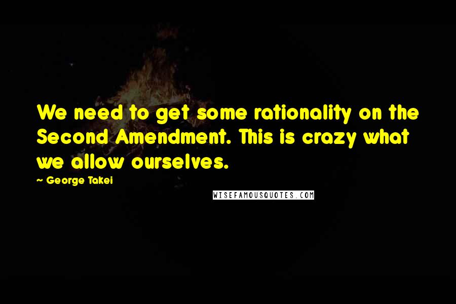 George Takei Quotes: We need to get some rationality on the Second Amendment. This is crazy what we allow ourselves.