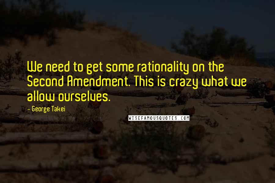 George Takei Quotes: We need to get some rationality on the Second Amendment. This is crazy what we allow ourselves.